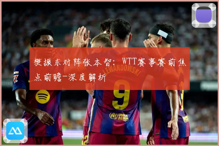 樊振东对阵张本智：WTT赛事赛前焦点前瞻-深度解析