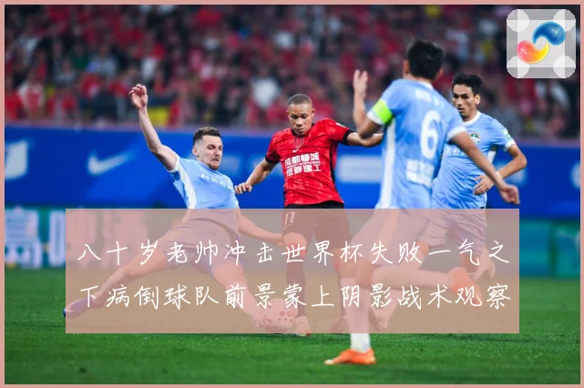 八十岁老帅冲击世界杯失败一气之下病倒球队前景蒙上阴影战术观察-深度解析
