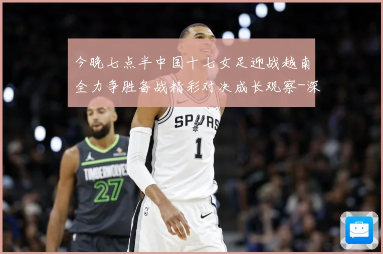 今晚七点半中国十七女足迎战越南全力争胜备战精彩对决成长观察-深度解析