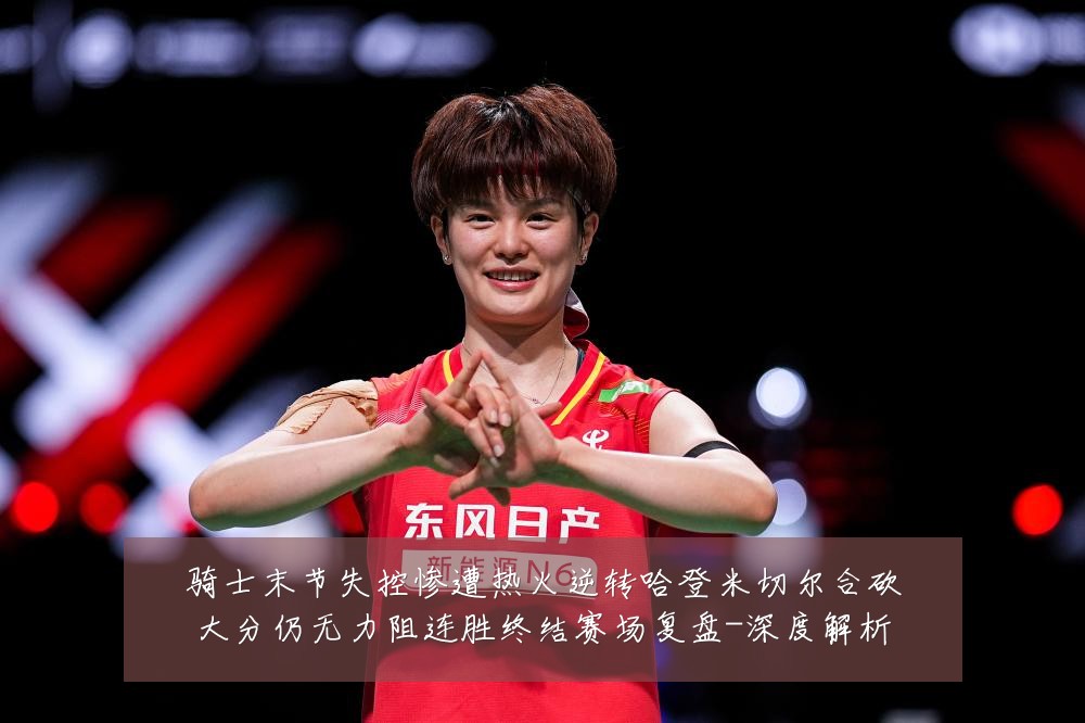 骑士末节失控惨遭热火逆转哈登米切尔合砍大分仍无力阻连胜终结赛场复盘-深度解析